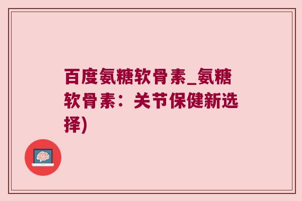 百度氨糖软骨素_氨糖软骨素:关节保健新选择)