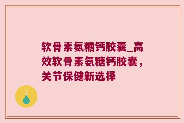 软骨素氨糖钙胶囊_高效软骨素氨糖钙胶囊,关节保健新选择