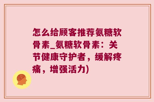 怎么给顾客推荐氨糖软骨素_氨糖软骨素:关节健康守护者,缓解疼痛,增强活力)