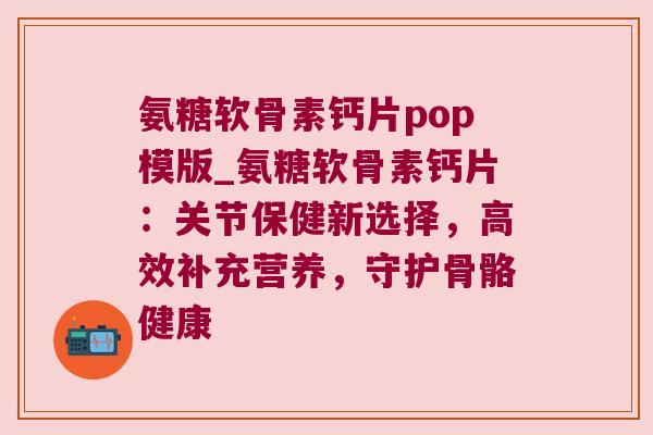 氨糖软骨素钙片pop模版_氨糖软骨素钙片:关节保健新选择,高效补充营养,守护骨骼健康