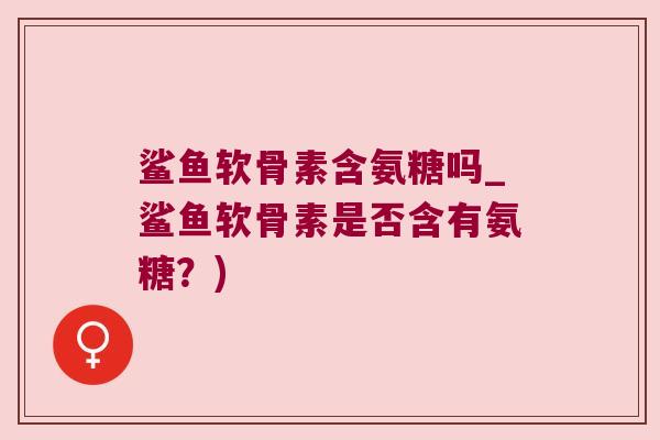 鲨鱼软骨素含氨糖吗_鲨鱼软骨素是否含有氨糖?)