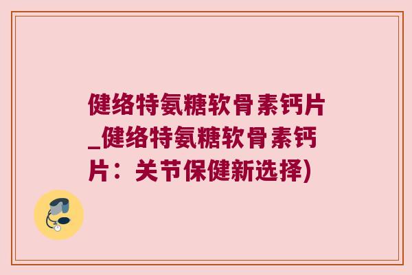 健络特氨糖软骨素钙片_健络特氨糖软骨素钙片:关节保健新选择)