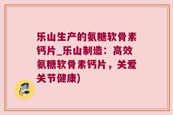 乐山生产的氨糖软骨素钙片_乐山制造:高效氨糖软骨素钙片,关爱关节健康)