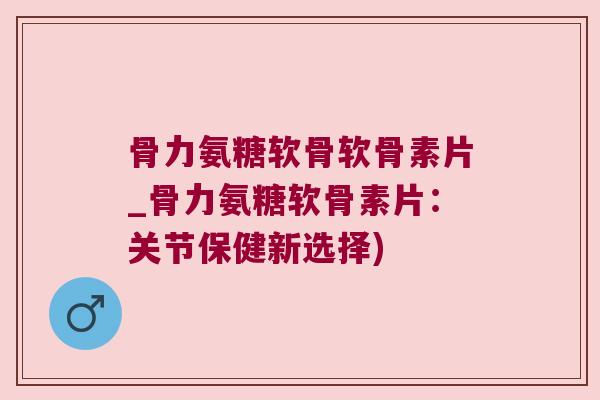 骨力氨糖软骨软骨素片_骨力氨糖软骨素片:关节保健新选择)
