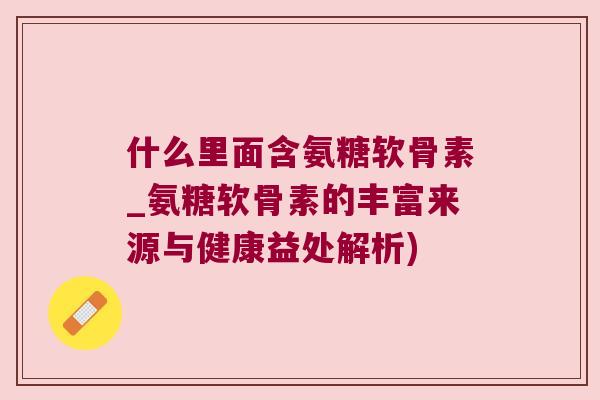 什么里面含氨糖软骨素_氨糖软骨素的丰富来源与健康益处解析)