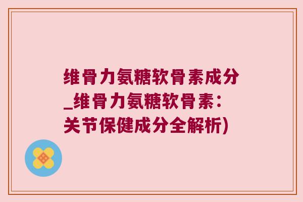 维骨力氨糖软骨素成分_维骨力氨糖软骨素:关节保健成分全解析)