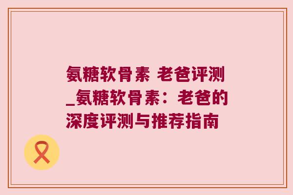 氨糖软骨素 老爸评测_氨糖软骨素:老爸的深度评测与推荐指南