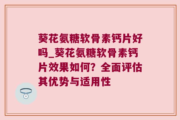 葵花氨糖软骨素钙片好吗_葵花氨糖软骨素钙片效果如何?全面评估其优势与适用性