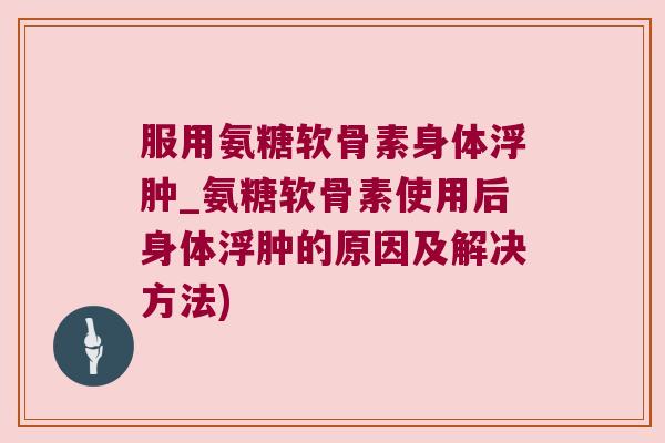 服用氨糖软骨素身体浮肿_氨糖软骨素使用后身体浮肿的原因及解决方法)