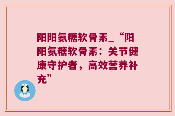 阳阳氨糖软骨素_“阳阳氨糖软骨素：关节健康守护者，高效营养补充”