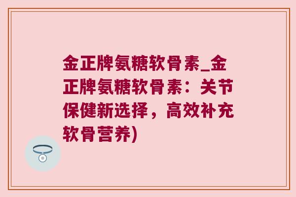 金正牌氨糖软骨素_金正牌氨糖软骨素:关节保健新选择,高效补充软骨营养)
