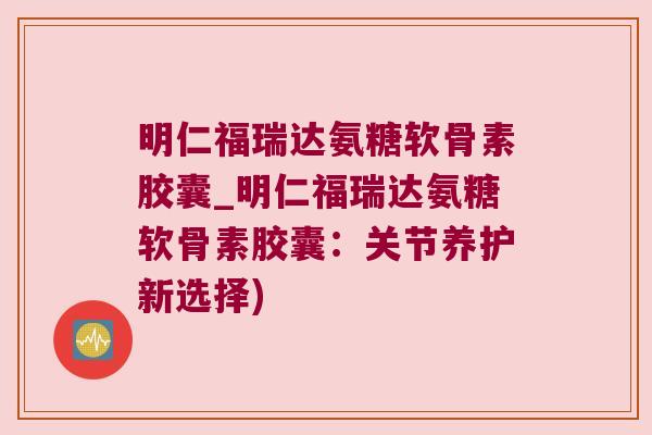 明仁福瑞达氨糖软骨素胶囊_明仁福瑞达氨糖软骨素胶囊:关节养护新选择)