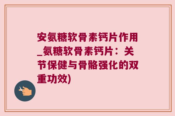 安氨糖软骨素钙片作用_氨糖软骨素钙片:关节保健与骨骼强化的双重功效)