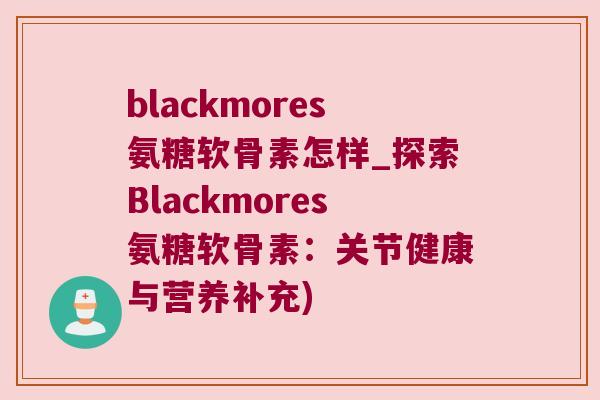 blackmores氨糖软骨素怎样_探索Blackmores氨糖软骨素:关节健康与营养补充)