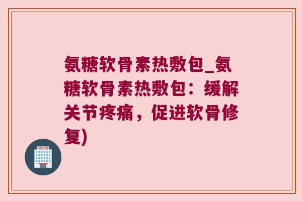 氨糖软骨素热敷包_氨糖软骨素热敷包:缓解关节疼痛,促进软骨修复)