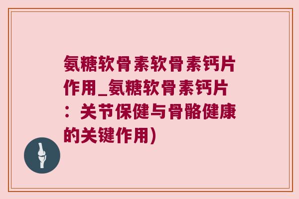 氨糖软骨素软骨素钙片作用_氨糖软骨素钙片:关节保健与骨骼健康的关键作用)
