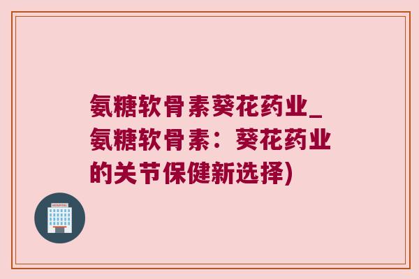 氨糖软骨素葵花药业_氨糖软骨素:葵花药业的关节保健新选择) 氨糖软骨素葵花药业_氨糖软骨素:葵花药业的关节保健新选择)