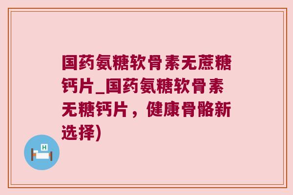 国药氨糖软骨素无蔗糖钙片_国药氨糖软骨素无糖钙片,健康骨骼新选择) 国药氨糖软骨素无蔗糖钙片_国药氨糖软骨素无糖钙片,健康骨骼新选择)