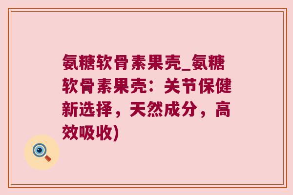 氨糖软骨素果壳_氨糖软骨素果壳:关节保健新选择,天然成分,高效吸收)