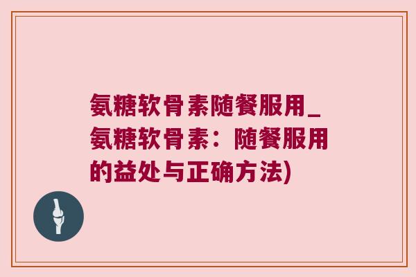 氨糖软骨素随餐服用_氨糖软骨素:随餐服用的益处与正确方法)