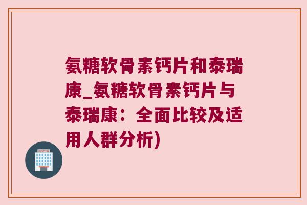 氨糖软骨素钙片和泰瑞康_氨糖软骨素钙片与泰瑞康:全面比较及适用人群分析)