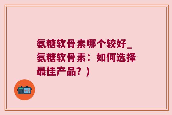 氨糖软骨素哪个较好_氨糖软骨素:如何选择最佳产品?)