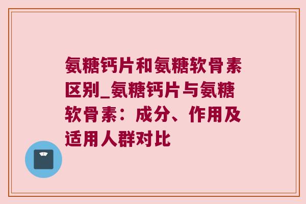 氨糖钙片和氨糖软骨素区别_氨糖钙片与氨糖软骨素:成分、作用及适用人群对比