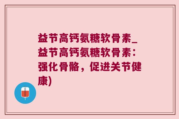 益节高钙氨糖软骨素_益节高钙氨糖软骨素:强化骨骼,促进关节健康)