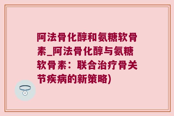 阿法骨化醇和氨糖软骨素_阿法骨化醇与氨糖软骨素:联合治疗骨关节疾病的新策略)