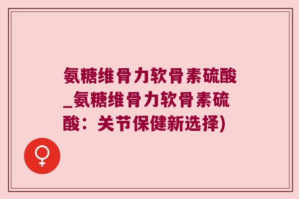 氨糖维骨力软骨素硫酸_氨糖维骨力软骨素硫酸:关节保健新选择)