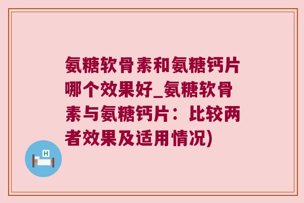 氨糖软骨素和氨糖钙片哪个效果好_氨糖软骨素与氨糖钙片:比较两者效果及适用情况)
