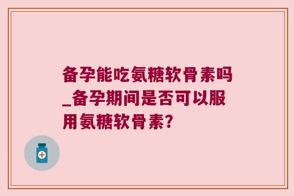 备孕能吃氨糖软骨素吗_备孕期间是否可以服用氨糖软骨素? 备孕能吃氨糖软骨素吗_备孕期间是否可以服用氨糖软骨素?