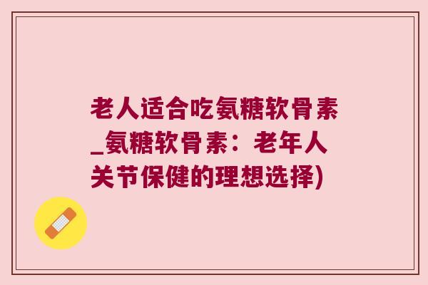 老人适合吃氨糖软骨素_氨糖软骨素:老年人关节保健的理想选择)