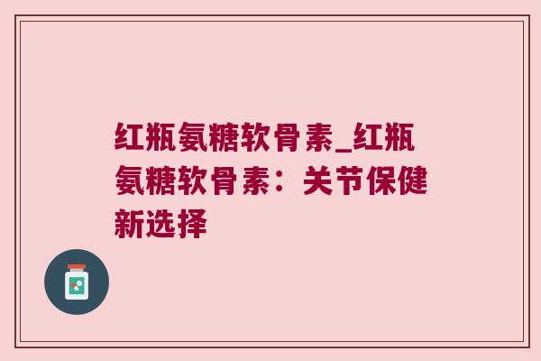 红瓶氨糖软骨素_红瓶氨糖软骨素:关节保健新选择