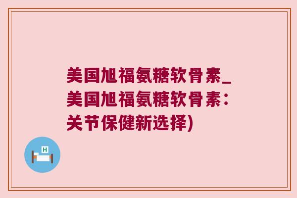 美国旭福氨糖软骨素_美国旭福氨糖软骨素:关节保健新选择)