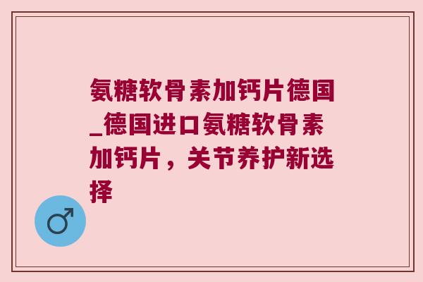 氨糖软骨素加钙片德国_德国进口氨糖软骨素加钙片,关节养护新选择
