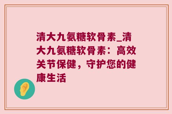 清大九氨糖软骨素_清大九氨糖软骨素:高效关节保健,守护您的健康生活