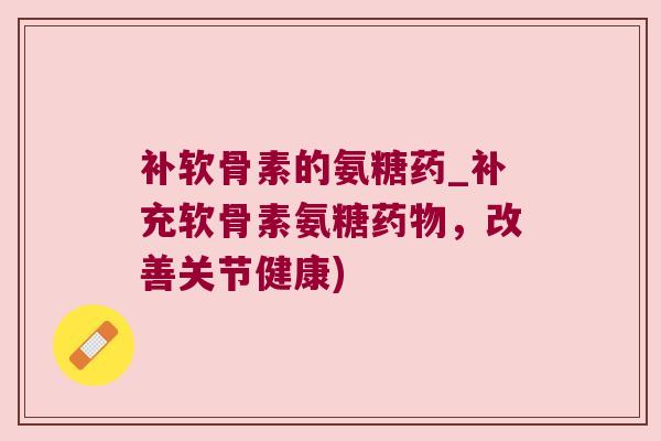 补软骨素的氨糖药_补充软骨素氨糖药物,改善关节健康)