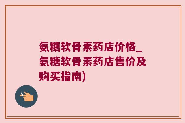 氨糖软骨素药店价格_氨糖软骨素药店售价及购买指南)