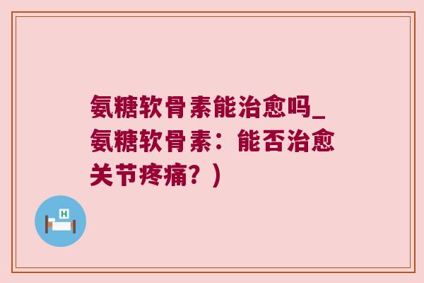 氨糖软骨素能治愈吗_氨糖软骨素:能否治愈关节疼痛?)