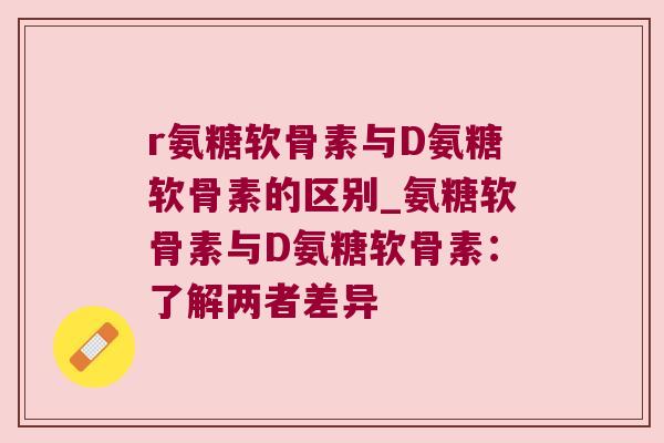r氨糖软骨素与D氨糖软骨素的区别_氨糖软骨素与D氨糖软骨素:了解两者差异 r氨糖软骨素与D氨糖软骨素的区别_氨糖软骨素与D氨糖软骨素:了解两者差异