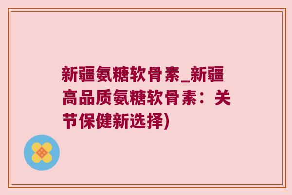 新疆氨糖软骨素_新疆高品质氨糖软骨素:关节保健新选择)