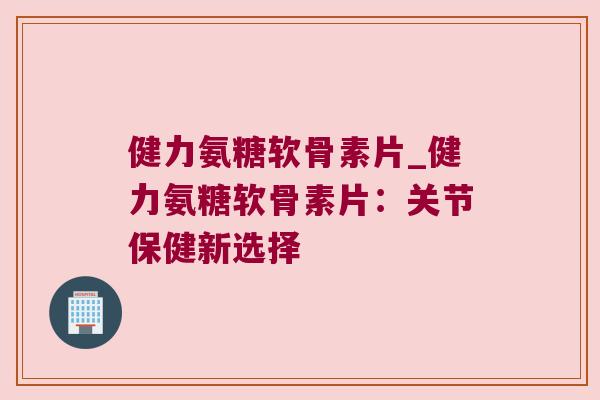 健力氨糖软骨素片_健力氨糖软骨素片:关节保健新选择