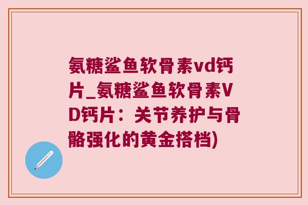 氨糖鲨鱼软骨素vd钙片_氨糖鲨鱼软骨素VD钙片:关节养护与骨骼强化的黄金搭档)