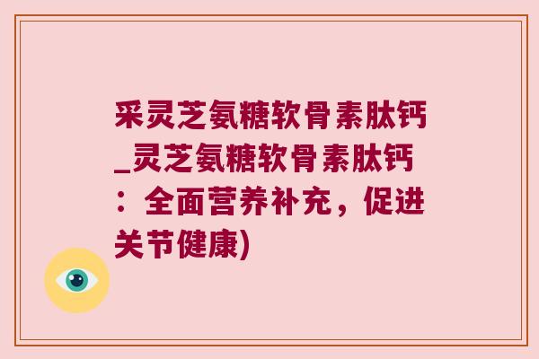 采灵芝氨糖软骨素肽钙_灵芝氨糖软骨素肽钙:全面营养补充,促进关节健康) 采灵芝氨糖软骨素肽钙_灵芝氨糖软骨素肽钙:全面营养补充,促进关节健康)