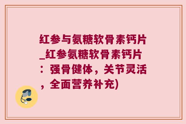 红参与氨糖软骨素钙片_红参氨糖软骨素钙片：强骨健体，关节灵活，全面营养补充)