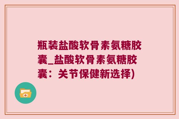瓶装盐酸软骨素氨糖胶囊_盐酸软骨素氨糖胶囊:关节保健新选择)