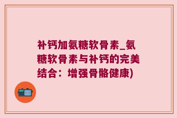 补钙加氨糖软骨素_氨糖软骨素与补钙的完美结合:增强骨骼健康)