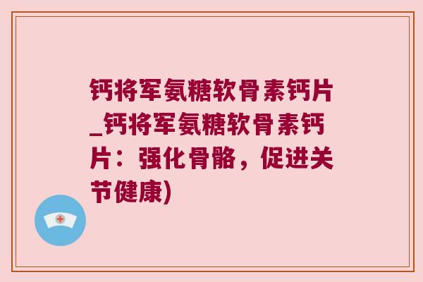 钙将军氨糖软骨素钙片_钙将军氨糖软骨素钙片:强化骨骼,促进关节健康)