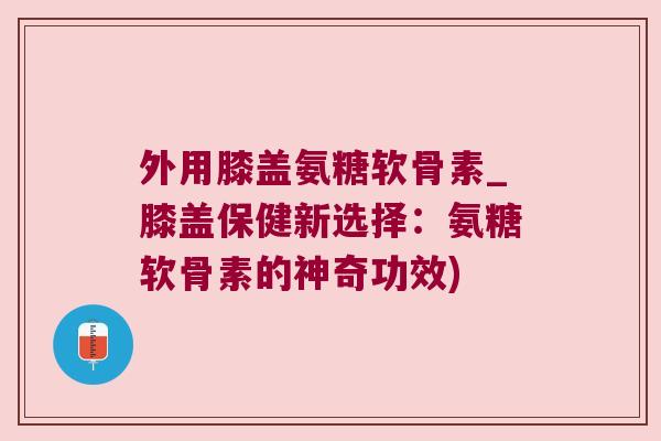 外用膝盖氨糖软骨素_膝盖保健新选择:氨糖软骨素的神奇功效)